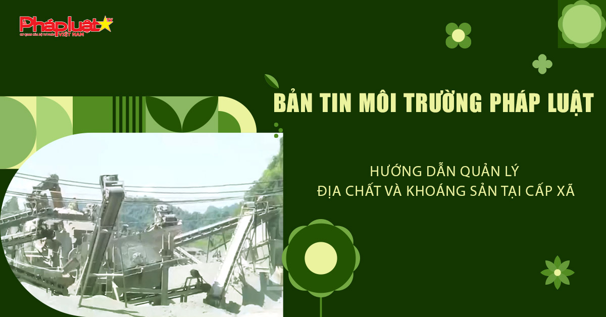 Bản tin Môi trường Pháp luật (ngày 14/8/2025): Hướng dẫn quản lý địa chất và khoáng sản tại cấp xã