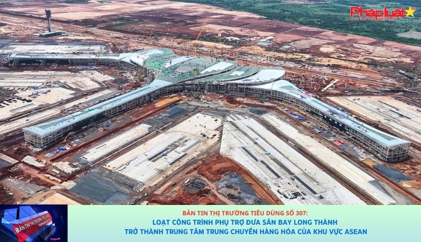 Bản tin Thị trường Tiêu dùng số 307: Loạt công trình phụ trợ đưa sân bay Long Thành trở thành trung tâm trung chuyển hàng hóa của khu vực ASEAN