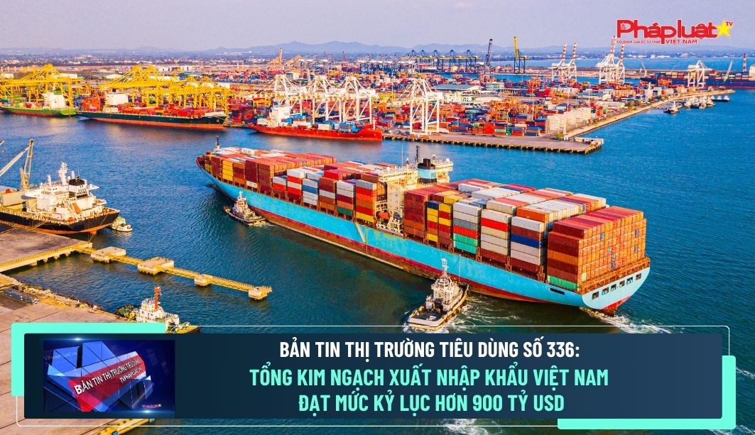 Bản tin Thị trường Tiêu dùng số 336: Tổng kim ngạch xuất nhập khẩu Việt Nam đạt mức kỷ lục hơn 900 tỷ USD