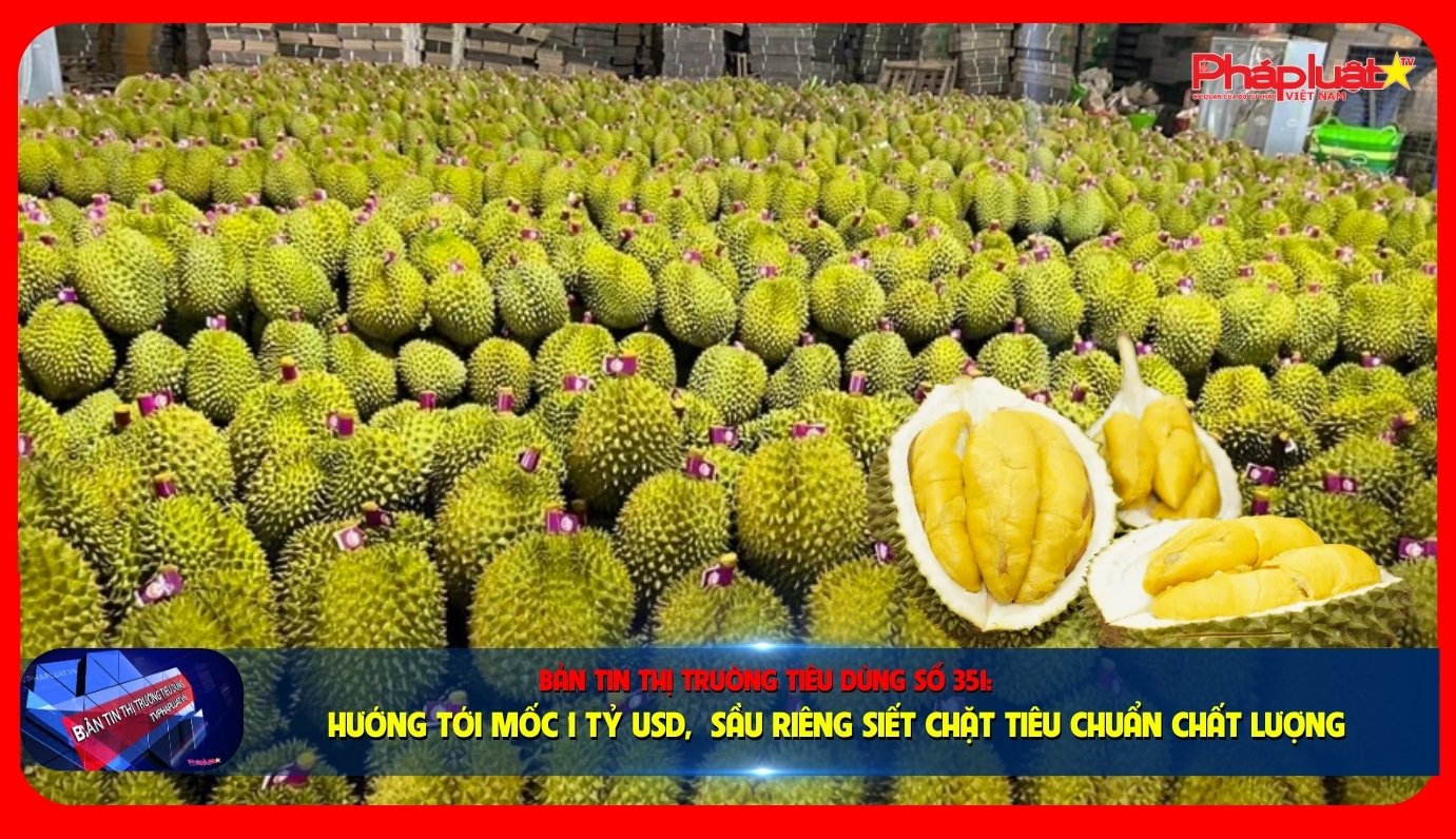 Bản tin Thị trường Tiêu dùng số 351: Hướng tới mốc 1 tỷ USD, sầu riêng siết chặt tiêu chuẩn chất lượng